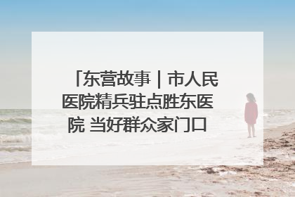 东营故事｜市人民医院精兵驻点胜东医院 当好群众家门口健康守护者