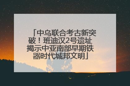 中乌联合考古新突破！班迪汉2号遗址揭示中亚南部早期铁器时代城邦文明
