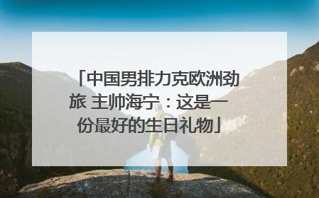 中国男排力克欧洲劲旅 主帅海宁：这是一份最好的生日礼物