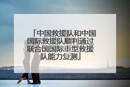 中国救援队和中国国际救援队顺利通过联合国国际重型救援队能力复测