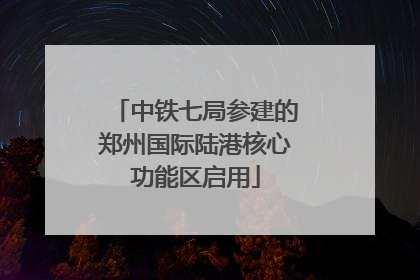中铁七局参建的郑州国际陆港核心功能区启用