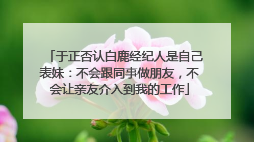 于正否认白鹿经纪人是自己表妹：不会跟同事做朋友，不会让亲友介入到我的工作
