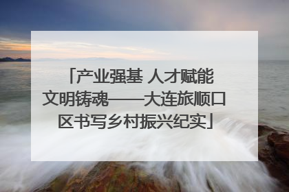 产业强基 人才赋能 文明铸魂——大连旅顺口区书写乡村振兴纪实