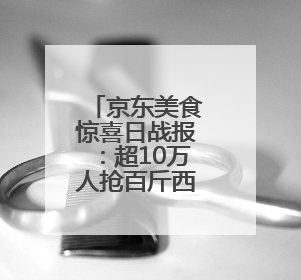 京东美食惊喜日战报：超10万人抢百斤西瓜 冰淇淋成交额增长超50倍
