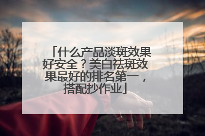什么产品淡斑效果好安全？美白祛斑效果最好的排名第一，搭配抄作业