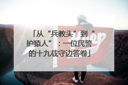 从“兵教头”到“护猿人”：一位民警的十九载守边答卷