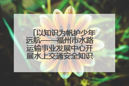 以知识为帆护少年远航——福州市水路运输事业发展中心开展水上交通安全知识进校园活动