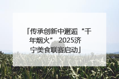 传承创新中邂逅“千年烟火” 2025济宁美食联赛启动