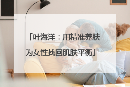 叶海洋：用精准养肤为女性找回肌肤平衡