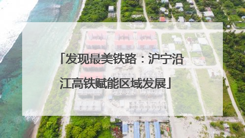 发现最美铁路：沪宁沿江高铁赋能区域发展