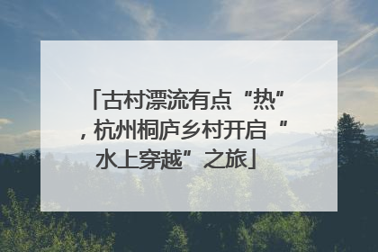 古村漂流有点“热”，杭州桐庐乡村开启“水上穿越”之旅