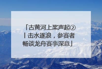 古黄河上桨声起②丨击水逐浪，参赛者畅谈龙舟赛事深意