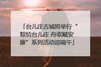 台儿庄古城将举行“粽情台儿庄 舟歌赋安康”系列活动迎端午