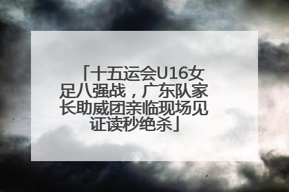 十五运会U16女足八强战，广东队家长助威团亲临现场见证读秒绝杀