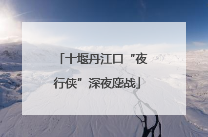 十堰丹江口“夜行侠”深夜鏖战