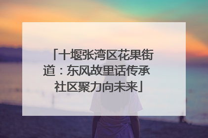 十堰张湾区花果街道：东风故里话传承 社区聚力向未来