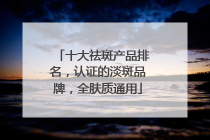 十大祛斑产品排名，认证的淡斑品牌，全肤质通用