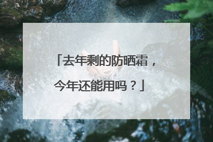 去年剩的防晒霜，今年还能用吗？