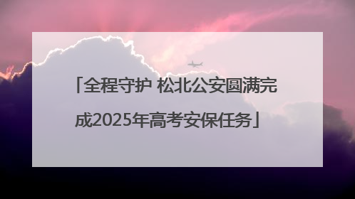 全程守护 松北公安圆满完成2025年高考安保任务