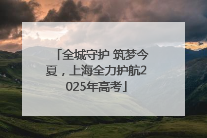 全城守护 筑梦今夏，上海全力护航2025年高考