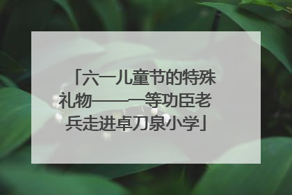 六一儿童节的特殊礼物——一等功臣老兵走进卓刀泉小学