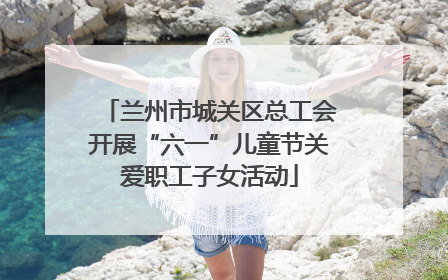 兰州市城关区总工会开展“六一”儿童节关爱职工子女活动