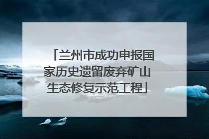 兰州市成功申报国家历史遗留废弃矿山生态修复示范工程