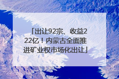 出让92宗、收益222亿！内蒙古全面推进矿业权市场化出让