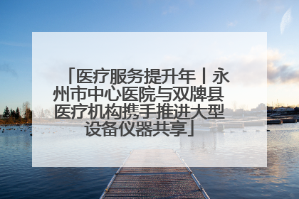 医疗服务提升年丨永州市中心医院与双牌县医疗机构携手推进大型设备仪器共享