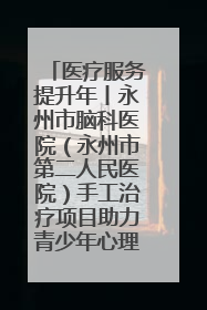医疗服务提升年丨永州市脑科医院（永州市第二人民医院）手工治疗项目助力青少年心理健康重建