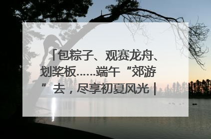 包粽子、观赛龙舟、划桨板……端午“郊游”去，尽享初夏风光｜端午氛围最浓时①