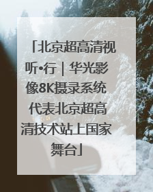 北京超高清视听•行｜华光影像8K摄录系统 代表北京超高清技术站上国家舞台