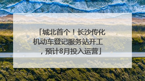 城北首个！长沙传化机动车登记服务站开工，预计8月投入运营