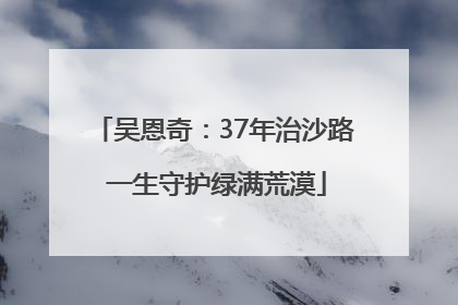 吴恩奇：37年治沙路 一生守护绿满荒漠