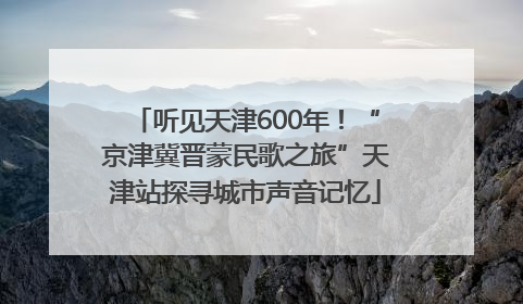 听见天津600年！“京津冀晋蒙民歌之旅”天津站探寻城市声音记忆