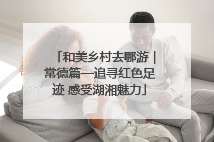 和美乡村去哪游｜常德篇—追寻红色足迹 感受湖湘魅力