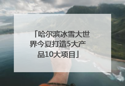 哈尔滨冰雪大世界今夏打造5大产品10大项目