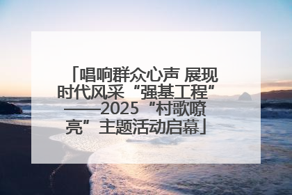 唱响群众心声 展现时代风采“强基工程”——2025“村歌嘹亮”主题活动启幕