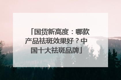 国货新高度：哪款产品祛斑效果好？中国十大祛斑品牌