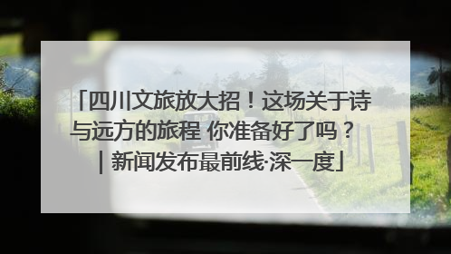 四川文旅放大招！这场关于诗与远方的旅程 你准备好了吗？｜新闻发布最前线·深一度