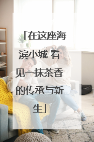 在这座海滨小城 看见一抹茶香的传承与新生