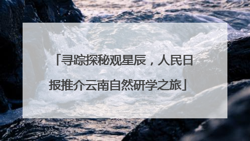 寻踪探秘观星辰，人民日报推介云南自然研学之旅