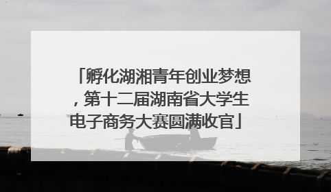 孵化湖湘青年创业梦想，第十二届湖南省大学生电子商务大赛圆满收官