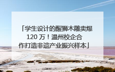 学生设计的醒狮木雕卖爆 120 万！温州校企合作打造非遗产业振兴样本
