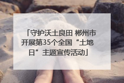 守护沃土良田 郴州市开展第35个全国“土地日”主题宣传活动