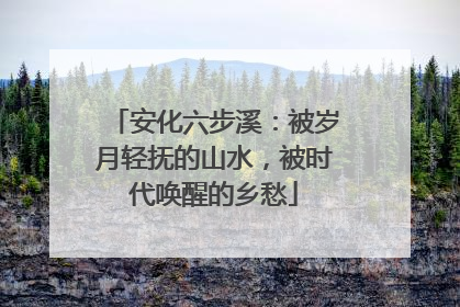 安化六步溪：被岁月轻抚的山水，被时代唤醒的乡愁