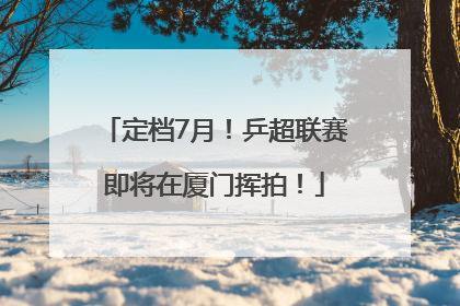 定档7月！乒超联赛即将在厦门挥拍！