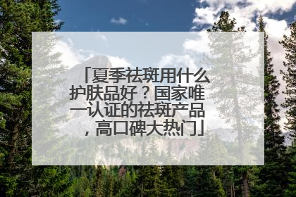 夏季祛斑用什么护肤品好？国家唯一认证的祛斑产品，高口碑大热门