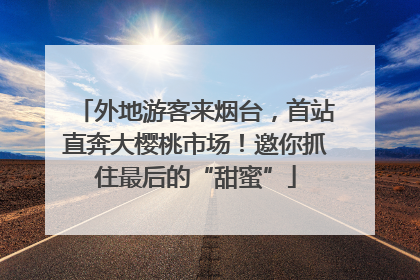 外地游客来烟台，首站直奔大樱桃市场！邀你抓住最后的“甜蜜”