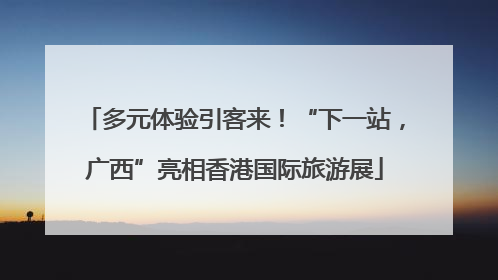 多元体验引客来！“下一站，广西”亮相香港国际旅游展